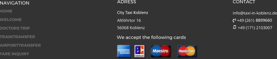 NAVIGATION ADRESS City Taxi 24 GmbH Altlöhrtor 1656068 Koblenz CONTACT info@taxi-in-koblenz.de  +49 (261) 17934  +49 (171) 2103007 We accept the following cards